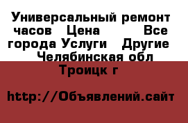 Универсальный ремонт часов › Цена ­ 100 - Все города Услуги » Другие   . Челябинская обл.,Троицк г.